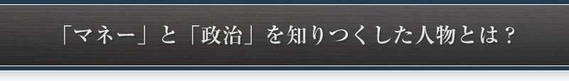 「マネー」と「政治」を知りつくした人物とは?