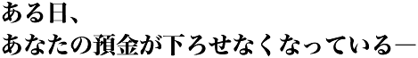 ある日、あなたの預金が下ろせなくなっている