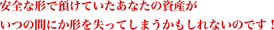 安全な形で預けていたあなたの資産がいつの間にか形を失ってしまうかもしれないのです!