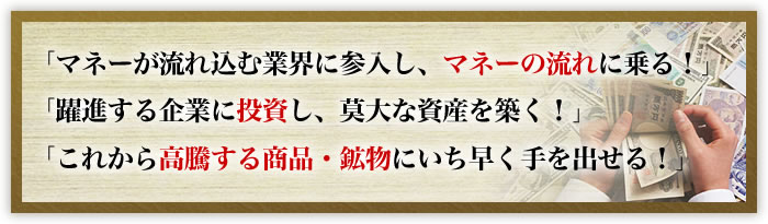 「マネーが流れ込む業界に参入し、マネーの流れに乗る!」「躍進する企業に投資し、莫大な資産を築く!」「これから高騰する商品・鉱物にいち早く手を出せる!」