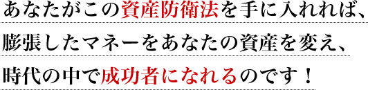 あなたがこの資産防衛法を手に入れれば、膨張したマネーをあなたの資産を変え、時代の中で成功者になれるのです!