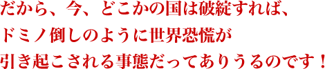 だから、今、どこかの国は破綻すれば、ドミノ倒しのように世界恐慌が引き起こされる事態だってありうるのです!