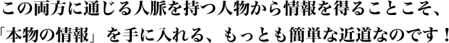この両方に通じる人脈を持つ人物から情報を得ることこそ、「本物の情報」を手に入れる、もっとも簡単な近道なのです!