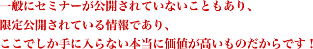 一般にセミナーが公開されていないこともあり、限定公開されている情報であり、ここでしか手に入らない本当に価値が高いものだからです!