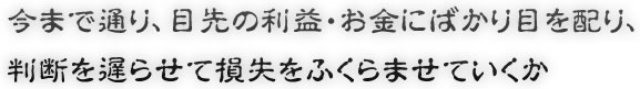 今まで通り、目先の利益・お金にばかり目を配り、判断を遅らせて損失をふくらませていくか