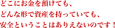 どこにお金を預けても、どんな形で資産を持っていても、安全ということはありえないのです!