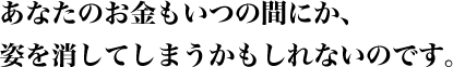 あなたのお金もいつの間にか、姿を消してしまうかもしれないのです。
