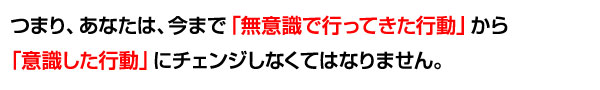 つまり、あなたは、今まで「無意識で行ってきた行動」から「意識した行動」にチェンジしなくてはなりません。