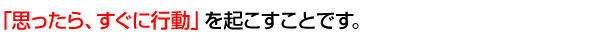 「思ったら、すぐに行動」を起こすことです。