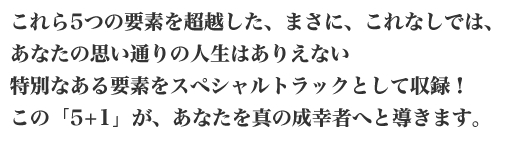 これら5つの要素を超越した、まさに、これなしでは、あなたの思い通りの人生はありえない