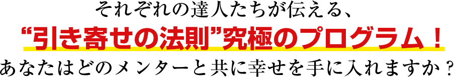 それぞれの達人たちが伝える、 “引き寄せの法則”究極のプログラム！ あなたはどのメンターと共に幸せを手に入れますか？ 