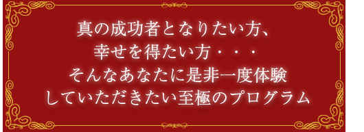 真の成功者となりたい方、幸せを得たい方・・・そんなあなたに是非一度体験していただきたい至極のプログラム