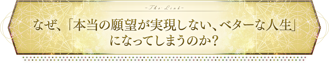 なぜ、「本当の願望が実現しない、ベターな人生」になってしまうのか？