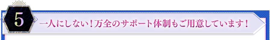 ５．一人にしない！万全のサポート体制もご用意しています！