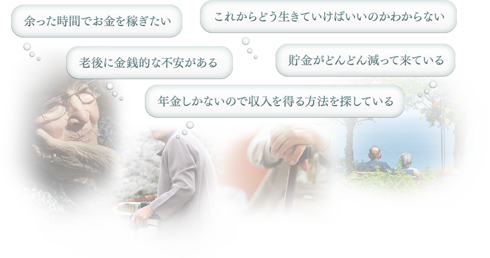 「余った時間でお金を稼ぎたい」「これからどう生きていけばいいのかわからない」「老後に金銭的な不安がある」「貯金がどんどん減って来ている」「年金しかないので収入を得る方法を探している」