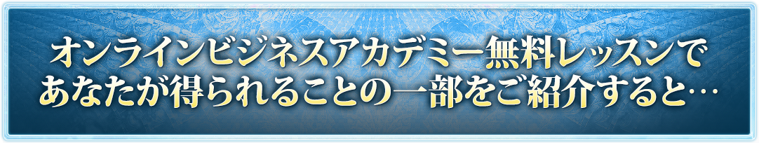 オンラインビジネスアカデミー無料レッスンであなたが得られることの一部をご紹介すると…