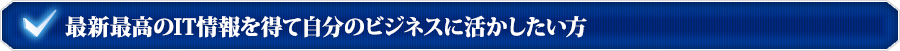 最新最高のIT情報を得て自分のビジネスに活かしたい方