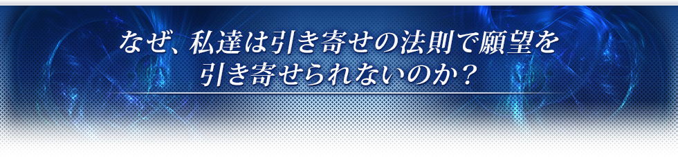 なぜ、私達は引き寄せの法則で願望を引き寄せられないのか？