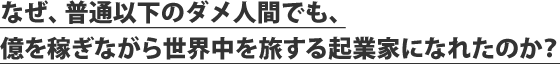 なぜ、普通以下のダメ人間でも、億を稼ぎながら世界中を旅する起業家になれたのか？