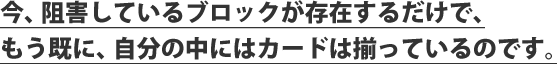 今、阻害しているブロックが存在するだけで、もう既に、自分の中にはカードは揃っているのです。