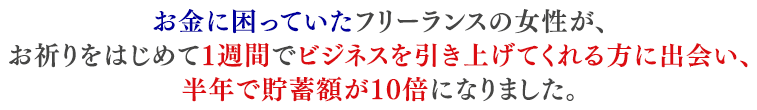 お金に困っていたフリーランスの女性が、お祈りをはじめて１週間でビジネスを引き上げてくれる方に出会い、半年で貯蓄額が10倍になりました。