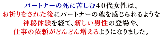 パートナーの死に苦しむ４０代女性は、お祈りをされた後にパートナーの魂を感じられるような神秘体験を経て、新しい男性の登場や、仕事の依頼がどんどん増えるようになりました。