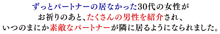 ずっとパートナーの居なかった30代の女性がお祈りのあと、たくさんの男性を紹介され、いつのまにか素敵なパートナーが隣に居るようになられました。