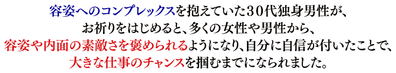 容姿へのコンプレックスを抱えていた３０代独身男性が、お祈りをはじめてから、たくさんの女性や男性から、容姿や内面の素敵さを褒められるようになり、自分に自信が付いたことで、大きな仕事のチャンスを掴むまでになられました。