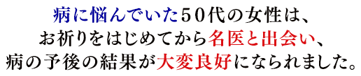 病に悩んでいた５０代の女性は、お祈りをはじめてから名医と出会い、病の予後の結果が大変良好になられました。