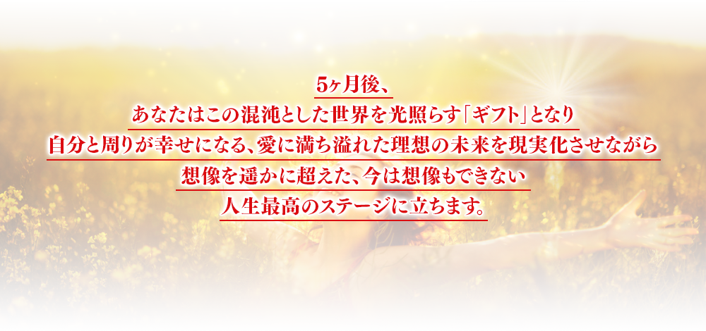 5ヶ月後、あなたはこの混沌とした世界を光照らす「奇跡の人」となり自分と周りが幸せになる、愛に満ち溢れた理想の未来を現実化させながら想像を遥かに超えた、今は想像もできない人生最高のステージに立ちます。