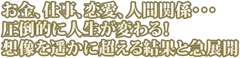 お金、仕事、恋愛、人間関係・・・圧倒的に人生が変わる！想像を遥かに超える結果と急展開