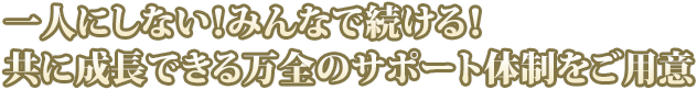 一人にしない！みんなで続ける！共に成長できる万全のサポート体制をご用意