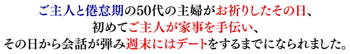 ご主人と倦怠期の50代の主婦がお祈りしたその日、初めてご主人が家事を手伝い、その日から会話が弾み週末にはデートをするまでになられました。