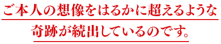 ご本人の想像をはるかに超えるような<br>奇跡が続出しているのです