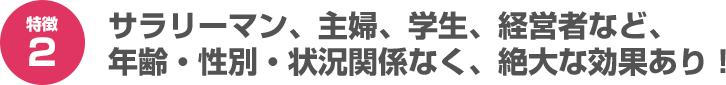 サラリーマン、主婦、学生、経営者など、年齢・性別・状況関係なく、絶大な効果あり！