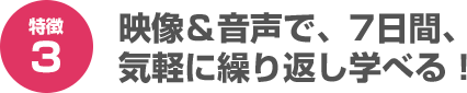 映像＆音声で、7日間、気軽に繰り返し学べる！