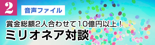 【2】賞金総額2人合わせて10億円以上！ミリオネア対談（音声ファイル）