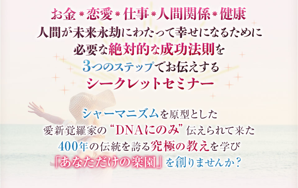 お金・恋愛・仕事・人間関係・健康 人間が未来永劫に渡って幸せになるために必要な絶対的な成功法則を３つのステップでお伝えするシークレットセミナー