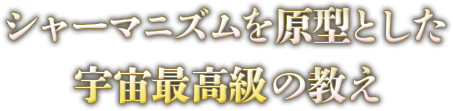 シャーマニズムを原型とした宇宙最高級の教え