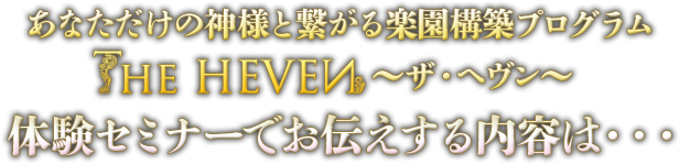 あなただけの神様と繋がる楽園構築プログラム　The HEAVEN ～ザ・ヘヴン～　体験セミナーでお伝えする内容は・・・