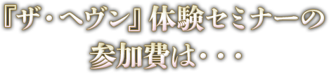 『ザ・ヘヴン』体験セミナーの参加費は・・・