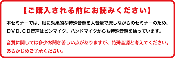 【ご購入される前にお読みください】本セミナーでは、脳に効果的な特殊音源を大音量で流しながらのセミナーのため、DVD、CD音声はピンマイク、ハンドマイクからも音を拾っています。音質に関しては多少お聞き苦しい点があることをあらかじめご了承ください。