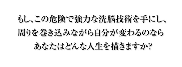 もし、この危険で強力な洗脳技術を手にし、
周りを巻き込みながら自分が変わるのなら
あなたはどんな人生を描きますか?