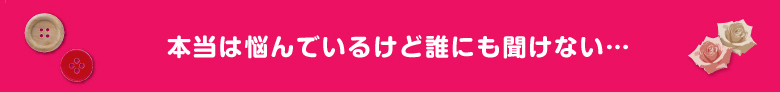 本当は悩んでいるけど誰にも聞けない…