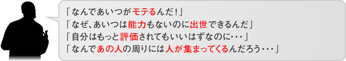 「なぜ、あいつは能力もないのに評価されるんだ」「自分はもっと評価されてもいいはずなのに…」「なんであの人の周りには人が集まってくるんだろう…」