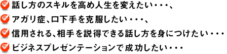 話し方のスキルを高め人生を変えたい…、アガリ症、口下手を克服したい…、信用される、相手を説得できる話し方を身につけたい…ビジネスプレゼンテーションで成功したい…
