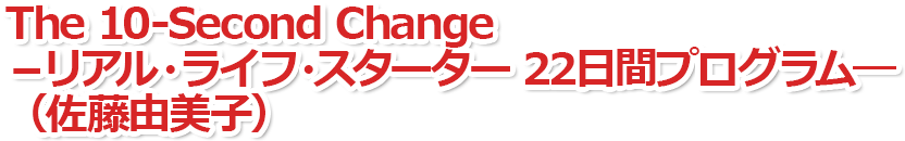 The 10-Second Change　－リアル・ライフ・スターター　22日間プログラム―（佐藤由美子）