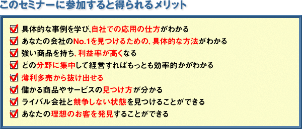 このセミナーに参加すると得られるメリット　□具体的な事例を学び、自社での応用の仕方がわかる　□あなたの会社のNo.1を見つけるための、具体的な方法がわかる　□強い商品を持ち、利益率が高くなる　□どの分野に集中して経営すればもっとも効率的かがわかる　□薄利多売から抜け出せる　□儲かる商品やサービスの見つけ方が分かる　□ライバル会社と競争しない状態を見つけることができる　□あなたの理想のお客を発見することができる