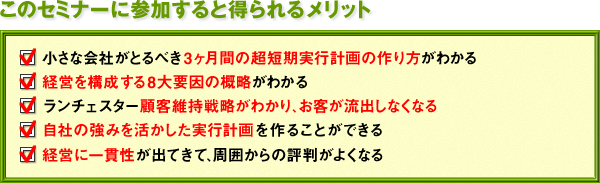 このセミナーに参加すると得られるメリット　★小さな会社がとるべき３ヶ月間の超短期実行計画の作り方がわかる　★経営を構成する８大要因の概略がわかる　★ランチェスター顧客維持戦略がわかり、お客が流出しなくなる　★自社の強みを活かした実行計画を作ることができる　★経営に一貫性が出てきて、周囲からの評判がよくなる