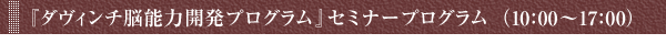 『ダヴィンチ脳能力開発プログラム』　セミナープログラム（10:00～17:00）